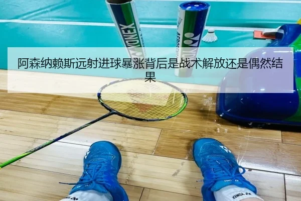 阿森纳赖斯远射进球暴涨背后是战术解放还是偶然结果