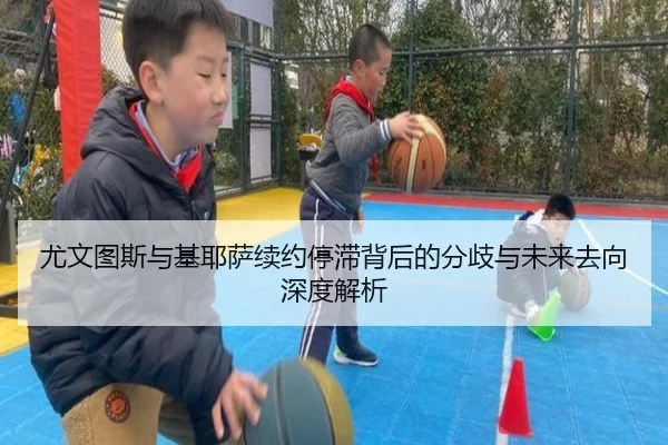 尤文图斯与基耶萨续约停滞背后的分歧与未来去向深度解析