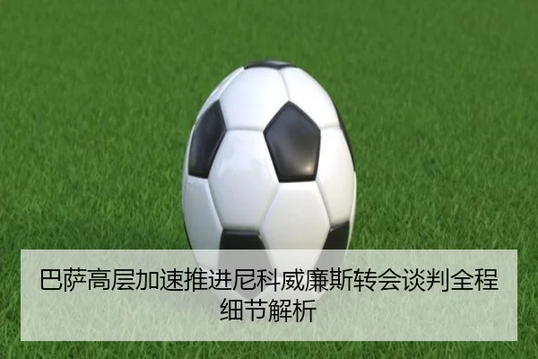 巴萨高层加速推进尼科威廉斯转会谈判全程细节解析
