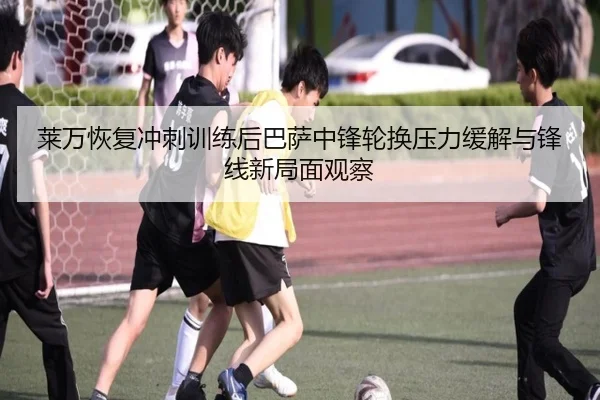 莱万恢复冲刺训练后巴萨中锋轮换压力缓解与锋线新局面观察