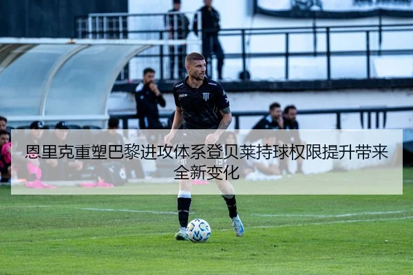 恩里克重塑巴黎进攻体系登贝莱持球权限提升带来全新变化