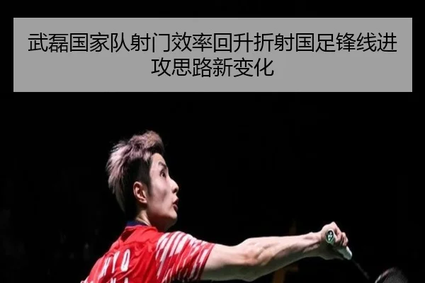 武磊国家队射门效率回升折射国足锋线进攻思路新变化